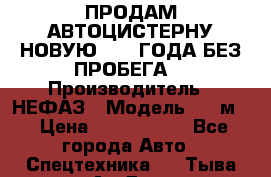 ПРОДАМ АВТОЦИСТЕРНУ НОВУЮ 2007 ГОДА БЕЗ ПРОБЕГА  › Производитель ­ НЕФАЗ › Модель ­ 20м3 › Цена ­ 1 200 000 - Все города Авто » Спецтехника   . Тыва респ.,Ак-Довурак г.